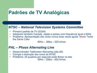 Padrões de TV Analógicas NTSC – National Television Systems Committee Primeiro padrão de TV (53/54) Adotaram também Canadá, Japão e países com frequência igual a 60Hz Problema: Apresentação das cores nunca duas vezes iguais.  N ever  T wice the  S ame  C olor 60Hz – 30fps – 525 linhas PAL – Phase Alternating Line Desenvolvedor Telefunken Alemanha (déc.60) Corrigia a distorção das cores do NTSC Problema: 25 quadros por segundo pode flickar na tela 50Hz – 25fps – 625 linhas 
