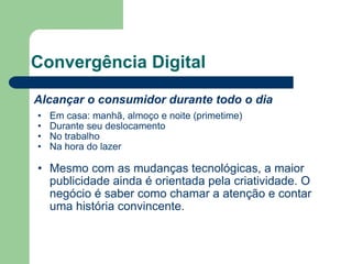 Convergência Digital Alcançar o consumidor durante todo o dia Em casa: manhã, almoço e noite (primetime) Durante seu deslocamento No trabalho Na hora do lazer Mesmo com as mudanças tecnológicas, a maior publicidade ainda é orientada pela criatividade. O negócio é saber como chamar a atenção e contar uma história convincente.  
