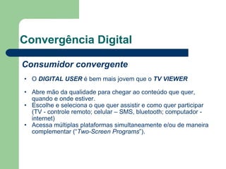 Convergência Digital Consumidor convergente O  DIGITAL USER  é bem mais jovem que o  TV VIEWER Abre mão da qualidade para chegar ao conteúdo que quer, quando e onde estiver. Escolhe e seleciona o que quer assistir e como quer participar (TV - controle remoto; celular – SMS, bluetooth; computador - internet) Acessa múltiplas plataformas simultaneamente e/ou de maneira complementar (“ Two-Screen Programs ”). 