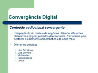 Convergência Digital Conteúdo audiovisual convergente Independente do modelo de negócios utilizado, diferentes plataformas exigem produtos diferenciados, formatados para destacar as melhores características de cada meio. Diferentes produtos Live Simulcast Clip Service Mobisodes Full episodes Loops 