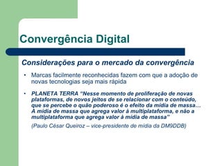 Convergência Digital Considerações para o mercado da convergência Marcas facilmente reconhecidas fazem com que a adoção de novas tecnologias seja mais rápida PLANETA TERRA “Nesse momento de proliferação de novas plataformas, de novos jeitos de se relacionar com o conteúdo, que se percebe o quão poderoso é o efeito da mídia de massa… A mídia de massa que agrega valor à multiplataforma, e não a multiplataforma que agrega valor à mídia de massa” (Paulo César Queiroz – vice-presidente de mídia da DM9DDB) 
