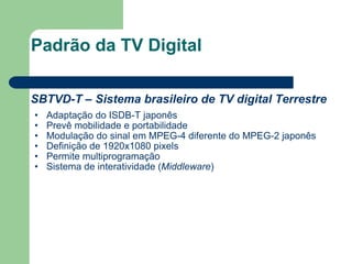Padrão da TV Digital SBTVD-T – Sistema brasileiro de TV digital Terrestre Adaptação do ISDB-T japonês Prevê mobilidade e portabilidade Modulação do sinal em MPEG-4 diferente do MPEG-2 japonês Definição de 1920x1080 pixels Permite multiprogramação Sistema de interatividade ( Middleware ) 