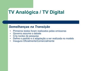 TV Analógica / TV Digital Semelhanças na Transição Primeiros testes foram realizados pelas emissoras Governo assume o debate Cria núcleo de pesquisa Define o padrão e a adaptação a ser realizada no modelo Inaugura Oficialmente/Comercialmente 