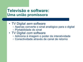 Televisão e software: Uma união promissora TV Digital  sem  software Apenas converte o sinal analógico para o digital Portabilidade do sinal TV Digital  com  software Adiciona à imagem o poder da interatividade Conectividade através de canal de retorno 