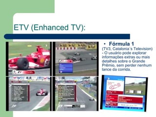 ETV (Enhanced TV): Fórmula 1 (TV3, Catalonia´s Television) - O usuário pode explorar informações extras ou mais detalhes sobre o Grande Prêmio, sem perder nenhum lance da corrida. 