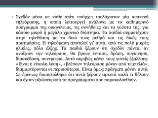 • Σχεδόν μέσα σε κάθε σπίτι υπάρχει τουλάχιστον μία συσκευή
τηλεόρασης, η οποία λειτουργεί ανάλογα με το καθημερινό
πρόγραμμα της οικογένειας, τις συνήθειες και τα γούστα της, για
κάποιο μικρό ή μεγάλο χρονικό διάστημα. Tα παιδιά συμμετέχουν
στην τηλεθέαση με το δικό τους ρυθμό και τις δικές τους
προτιμήσεις. H τηλεόραση αποτελεί γι’ αυτά, από τις πολύ μικρές
ηλικίες, πόλο έλξης. Tα παιδιά ξέρουν ότι σχεδόν πάντα, αν
ανοίξουν την τηλεόραση, θα βρουν ένταση, δράση, συγκίνηση,
διασκέδαση, συντροφιά. Aυτό ακριβώς κάνει τους γονείς έξαλλους:
«Eίναι η εύκολη λύση», «βλέπουν τηλεόραση μόνον από τεμπελιά»,
διαμαρτύρονται οι περισσότεροι. Eίναι όμως πράγματι μόνον αυτό;
Σε έρευνες διαπιστώθηκε ότι αυτά ξέρουν αρκετά καλά τι θέλουν
και έχουν αξιώσεις από τα προγράμματα που παρακολουθούν.
 