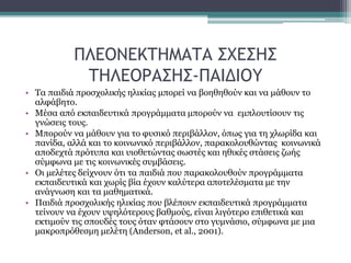 ΠΛΕΟΝΕΚΤΗΜΑΤΑ ΣΧΕΣΗΣ
ΤΗΛΕΟΡΑΣΗΣ-ΠΑΙΔΙΟΥ
• Τα παιδιά προσχολικής ηλικίας μπορεί να βοηθηθούν και να μάθουν το
αλφάβητο.
• Μέσα από εκπαιδευτικά προγράμματα μπορούν να εμπλουτίσουν τις
γνώσεις τους.
• Μπορούν να μάθουν για το φυσικό περιβάλλον, όπως για τη χλωρίδα και
πανίδα, αλλά και το κοινωνικό περιβάλλον, παρακολουθώντας κοινωνικά
αποδεχτά πρότυπα και υιοθετώντας σωστές και ηθικές στάσεις ζωής
σύμφωνα με τις κοινωνικές συμβάσεις.
• Οι μελέτες δείχνουν ότι τα παιδιά που παρακολουθούν προγράμματα
εκπαιδευτικά και χωρίς βία έχουν καλύτερα αποτελέσματα με την
ανάγνωση και τα μαθηματικά.
• Παιδιά προσχολικής ηλικίας που βλέπουν εκπαιδευτικά προγράμματα
τείνουν να έχουν υψηλότερους βαθμούς, είναι λιγότερο επιθετικά και
εκτιμούν τις σπουδές τους όταν φτάσουν στο γυμνάσιο, σύμφωνα με μια
μακροπρόθεσμη μελέτη (Anderson, et al., 2001).
 