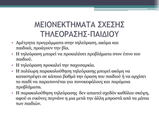 ΜΕΙΟΝΕΚΤΗΜΑΤΑ ΣΧΕΣΗΣ
ΤΗΛΕΟΡΑΣΗΣ-ΠΑΙΔΙΟΥ
• Αμέτρητα προγράμματα στην τηλεόραση, ακόμα και
παιδικά, προάγουν την βία.
• Η τηλεόραση μπορεί να προκαλέσει προβλήματα στον ύπνο του
παιδιού.
• Η τηλεόραση προκαλεί την παχυσαρκία.
• Η πολύωρη παρακολούθηση τηλεόρασης μπορεί ακόμη να
καταστρέψει σε κάποιο βαθμό την όραση του παιδιού ή να αρχίσει
το παιδί να παραπονιέται για πονοκεφάλους και παρόμοια
προβλήματα.
• Η παρακολούθηση τηλεόρασης δεν απαιτεί σχεδόν καθόλου σκέψη,
αφού οι εικόνες περνάνε η μια μετά την άλλη μπροστά από τα μάτια
των παιδιών.
 