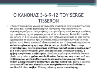 Ο ΚΑΝΟΝΑΣ 3-6-9-12 ΤΟΥ SERGE
TISSERON
• Ο Serge Tisseron είναι γάλλος ψυχαναλυτής-ψυχίατρος, από τους πιο γνωστούς
στη χώρα του. Μελετά τις σχέσεις των νέων με τις νέες τεχνολογίες, τις
παρανοήσεις ανάμεσα στους ενήλικες και την επόμενη γενιά, και τις επιπτώσεις
της τεχνολογίας της πληροφορίας στους νέους ανθρώπους. Το 2008 ανέπτυξε
τον κανόνα «3-6-9-12», που σημαίνει, «όχι τηλεόραση πριν από τα τρία χρόνια,
όχι παιχνίδια σε κονσόλα πριν από τα έξι, καθόλου internet πριν από τα εννέα
χρόνια, και καθόλου κοινωνικά μέσα πριν από τα 12». Ο ψυχαναλυτής συνιστά
καθόλου τηλεόραση πριν την ηλικία των 3 ετών διότι βλάπτει την
ανάπτυξή τους. Επίσης, προτείνει καθόλου παιχνίδια στη κονσόλα πριν
τα 6 καθώς όταν το παιδί γίνει ιδιοκτήτης των συσκευών αυτών, η
χρήση τους γίνεται ανεξέλεγκτη. Επιπλέον, η μελέτη του απέδειξε ότι στην
ηλικία των 9 ετών, η χρήση του διαδικτύου θα πρέπει να γίνεται υπό την
επίβλεψη του γονέα καθώς το παιδί είναι πολύ πιθανό να έρθει σε
επαφή με περιεχόμενο ακατάλληλο για την ηλικία του. Τέλος, ο Tisseron
συνιστά καθόλου social media πριν την ηλικία των 12 ετών διότι το
παιδί καλό είναι να βρεί άλλους τρόπους κοινωνικοποίησης.
 