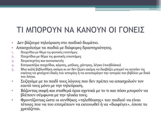 ΤΙ ΜΠΟΡΟΥΝ ΝΑ ΚΑΝΟΥΝ ΟΙ ΓΟΝΕΙΣ
• Δεν βάζουμε τηλεόραση στο παιδικό δωμάτιο.
• Απασχολούμε τα παιδιά με διάφορες δραστηριότητες.
1. Παιχνίδια με θέμα τις φυσικές επιστήμες
2. Παιχνίδια με θέμα τις φυσικές επιστήμες
3. Χειροτεχνίες και κατασκευές
4. Επιτραπέζια παιχνίδια, κάρτες, μπίλιες, χάντρες, λέγκο (τουβλάκια)
5. Μια καλή βιβλιοθήκη ακόμη κι αν δεν ξέρει ακόμη να διαβάζει μπορεί να κοιτάει τις
εικόνες να φτιάχνει δικές του ιστορίες ή να αναπαράγει την ιστορία του βιβλίου με δικά
του λόγια.
• Συζητάμε με το παιδί τους λόγους που δεν πρέπει να απασχολούν τον
εαυτό τους μόνο με την τηλεόραση.
• Bάζοντας σαφή και σταθερά όρια σχετικά με το τι και πόσο μπορούν να
βλέπουν σύμφωνα με την ηλικία τους.
• Φροντίζοντας ώστε οι συνθήκες «τηλεθέασης» του παιδιού να είναι
τέτοιες που να του επιτρέπουν να εκτονωθεί ή να «διαφύγει», όποτε το
χρειάζεται.
 