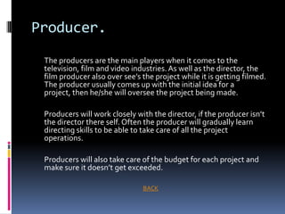 Producer.
 The producers are the main players when it comes to the
 television, film and video industries. As well as the director, the
 film producer also over see’s the project while it is getting filmed.
 The producer usually comes up with the initial idea for a
 project, then he/she will oversee the project being made.

 Producers will work closely with the director, if the producer isn’t
 the director there self. Often the producer will gradually learn
 directing skills to be able to take care of all the project
 operations.

 Producers will also take care of the budget for each project and
 make sure it doesn’t get exceeded.

                               BACK
 