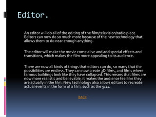 Editor.
 An editor will do all of the editing of the film/television/radio piece.
 Editors can now do so much more because of the new technology that
 allows them to do near enough anything.

 The editor will make the movie come alive and add special effects and
 transitions, which makes the film more appealing to its audience.

 There are now all kinds of things that editors can do, so many that the
 possibilities are endless. They can now create 3D films, and films where
 famous buildings look like they have collapsed. This means that films are
 now more realistic and believable, it makes the audience feel like they
 are actually in the film. New technology also allows editors to recreate
 actual events in the form of a film, such as the 9/11.

                                 BACK
 