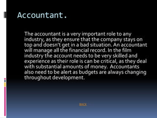 Accountant.

 The accountant is a very important role to any
 industry, as they ensure that the company stays on
 top and doesn’t get in a bad situation. An accountant
 will manage all the financial record. In the film
 industry the account needs to be very skilled and
 experience as their role is can be critical, as they deal
 with substantial amounts of money. Accountants
 also need to be alert as budgets are always changing
 throughout development.



                          BACK
 