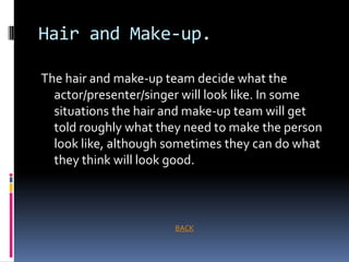 Hair and Make-up.

The hair and make-up team decide what the
  actor/presenter/singer will look like. In some
  situations the hair and make-up team will get
  told roughly what they need to make the person
  look like, although sometimes they can do what
  they think will look good.



                      BACK
 