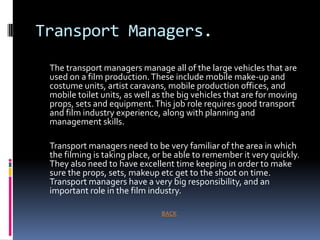 Transport Managers.
 The transport managers manage all of the large vehicles that are
 used on a film production. These include mobile make-up and
 costume units, artist caravans, mobile production offices, and
 mobile toilet units, as well as the big vehicles that are for moving
 props, sets and equipment. This job role requires good transport
 and film industry experience, along with planning and
 management skills.

 Transport managers need to be very familiar of the area in which
 the filming is taking place, or be able to remember it very quickly.
 They also need to have excellent time keeping in order to make
 sure the props, sets, makeup etc get to the shoot on time.
 Transport managers have a very big responsibility, and an
 important role in the film industry.

                               BACK
 