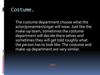 Costume.

 The costume department choose what the
 actor/presenter/singer will wear. Just like the
 make-up team, sometimes the costume
 department will decide there selves and
 sometimes they will get told roughly what
 the person has to look like. The costume and
 make-up department are very similar.


                      BACK
 