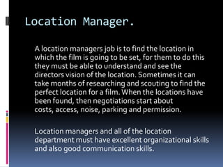 Location Manager.

 A location managers job is to find the location in
 which the film is going to be set, for them to do this
 they must be able to understand and see the
 directors vision of the location. Sometimes it can
 take months of researching and scouting to find the
 perfect location for a film. When the locations have
 been found, then negotiations start about
 costs, access, noise, parking and permission.

 Location managers and all of the location
 department must have excellent organizational skills
 and also good communication skills.
 