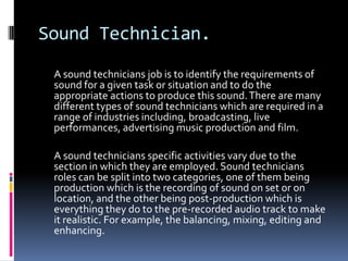Sound Technician.
 A sound technicians job is to identify the requirements of
 sound for a given task or situation and to do the
 appropriate actions to produce this sound. There are many
 different types of sound technicians which are required in a
 range of industries including, broadcasting, live
 performances, advertising music production and film.

 A sound technicians specific activities vary due to the
 section in which they are employed. Sound technicians
 roles can be split into two categories, one of them being
 production which is the recording of sound on set or on
 location, and the other being post-production which is
 everything they do to the pre-recorded audio track to make
 it realistic. For example, the balancing, mixing, editing and
 enhancing.
 