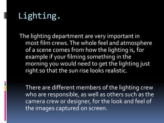 Lighting.

The lighting department are very important in
  most film crews. The whole feel and atmosphere
  of a scene comes from how the lighting is, for
  example if your filming something in the
  morning you would need to get the lighting just
  right so that the sun rise looks realistic.

  There are different members of the lighting crew
  who are responsible, as well as others such as the
  camera crew or designer, for the look and feel of
  the images captured on screen.
 
