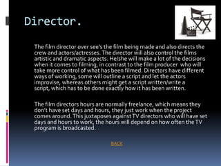 Director.
 The film director over see’s the film being made and also directs the
 crew and actors/actresses. The director will also control the films
 artistic and dramatic aspects. He/she will make a lot of the decisions
 when it comes to filming, in contrast to the film producer who will
 take more control of what has been filmed. Directors have different
 ways of working, some will outline a script and let the actors
 improvise, whereas others might get a script written/write a
 script, which has to be done exactly how it has been written.

 The film directors hours are normally freelance, which means they
 don’t have set days and hours, they just work when the project
 comes around. This juxtaposes against TV directors who will have set
 days and hours to work, the hours will depend on how often the TV
 program is broadcasted.

                                BACK
 