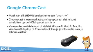 Google ChromeCast
• Maak van elk (HDMI) beeldscherm een “smart-tv”
• Chromecast is een mediastreaming-apparaat dat je kunt
aansluiten op de HDMI-poort van je tv.
• Via een Android-telefoon of -tablet, iPhone®, iPad®, Mac®-,
Windows®-laptop of Chromebook kan je je informatie naar je
scherm casten.*
20/05/2015 www.digie.be 21
 