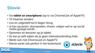 Stievie
• Via tablet en smartphone (op tv via ChromeCast of AppleTV)
• 10 Vlaamse zenders.
• Live en uitgesteld tot 6 dagen terug.
• Je kan pauzeren, doorspoelen, sharen, volgen wat er op social
media gezegd wordt...
• Opnemen en bewaren op je tablet.
• Zo kan je zelfs kijken als je geen internetverbinding hebt.
• Werkt ook met Chromecast en AppleTV.
• Stievie werkt ook perfect in het buitenland.
20/05/2015 www.digie.be 28
 