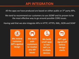 All	the	apps	we	have	produced	are	based	on	either	public	or	3rd	party	APIs.	
We	tend	to	recommend	our	customers	to	use	JSONP	and	its	proven	to	be	
the	most	eﬀecIve	way	to	go	around	possible	CORS	issues.		
Having	said	that	we	also	integrate	APIs	in	HTTP,	HTTPS,	XML,	JSON	and	SOAP	
API	INTEGRATION	
We	review	
customer	
API’s	against	
design	
We	work	
with	
customers	
to	resolve	
any	API	
issues	
We	build	
small	apps	
to	test	
API’s	in	
mulGple	
devices	
API’s	get	
signed-oﬀ	
before	
design	
starts	
 