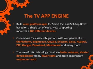 The	TV	APP	ENGINE	
•  Build	cross	plaXorm	apps	for	Smart	TVs	and	Set-Top	Boxes	
based	on	a	single	set	of	code.	Now	supporIng	
more	than	100	diﬀerent	devices.	
	
•  Connectors	for	easier	integraIons	with	companies	like	
thePlaXorm,	Brightcove,	Ooyala,	Ericsson,	Cisco,	Huawei,	
ZTE,	Google,	Paywizard,	Mastercard	and	many	more.		
	
•  The	use	of	this	technology	results	in	faster	releases,	shorter	
development	Imes,	lower	costs	and	more	importantly	
maximum	reach.	
 