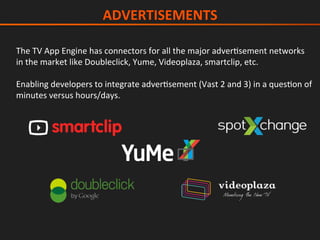 The	TV	App	Engine	has	connectors	for	all	the	major	adverIsement	networks	
in	the	market	like	Doubleclick,	Yume,	Videoplaza,	smartclip,	etc.	
	
Enabling	developers	to	integrate	adverIsement	(Vast	2	and	3)	in	a	quesIon	of	
minutes	versus	hours/days.	
ADVERTISEMENTS	
 