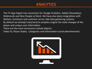 The	TV	App	Engine	has	connectors	for	Google	AnalyIcs,	Adobe	Sitecatalyst,	
Webtrends	and	Nice	People	at	Work.	We	have	also	done	integraIons	with	
Nielsen,	ComScore	and	customer	server	side	data	gathering	systems.	
By	default	we	already	track/send	to	analyIcs	engine	the	state	changes	of	the	
player	and	unique	user	informaIon.	
These	are	the	most	commonly	tracked	objects:	
Video	ID,	Player	States,		Categories	and	informaIon	round	adverIsement.	
	
ANALYTICS	
 