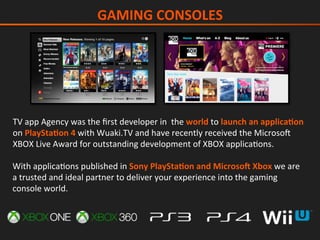 TV	app	Agency	was	the	ﬁrst	developer	in		the	world	to	launch	an	applicaGon	
on	PlayStaGon	4	with	Wuaki.TV	and	have	recently	received	the	Microsog	
XBOX	Live	Award	for	outstanding	development	of	XBOX	applicaIons.		
With	applicaIons	published	in	Sony	PlayStaGon	and	Microso_	Xbox	we	are	
a	trusted	and	ideal	partner	to	deliver	your	experience	into	the	gaming	
console	world.		
GAMING	CONSOLES	
 