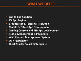 •  End	to	End	SoluGon	
•  TV	App	Engine	
•  Broadcaster	&	Telcos	OTT	soluGon	
•  Mobile	&	Tablet	App	Development	
•  Gaming	Console	and	STB	App	development	
•  Proﬁle	Management	&	Payments	
•  Web	Content	Management	System	
•  OVP	Aggregator	
•  Quick	Starter	Smart	TV	template	
	WHAT	WE	OFFER	
 