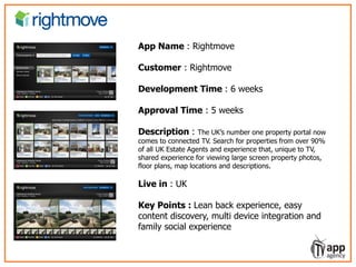 LIVO – learning video service for episodic
show formats
App Name : Rightmove
Customer : Rightmove
Development Time : 6 weeks
Approval Time : 5 weeks
Description : The UK’s number one property portal now
comes to connected TV. Search for properties from over 90%
of all UK Estate Agents and experience that, unique to TV,
shared experience for viewing large screen property photos,
floor plans, map locations and descriptions.
Live in : UK
Key Points : Lean back experience, easy
content discovery, multi device integration and
family social experience
 