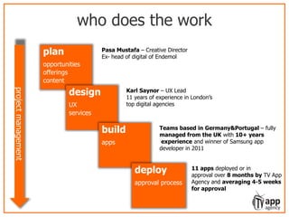 who does the work
plan
opportunities
offerings
content
design
UX
services
build
apps
deploy
approval process
projectmanagement
Pasa Mustafa – Creative Director
Ex- head of digital of Endemol
Karl Saynor – UX Lead
11 years of experience in London’s
top digital agencies
Teams based in Germany&Portugal – fully
managed from the UK with 10+ years
experience and winner of Samsung app
developer in 2011
11 apps deployed or in
approval over 8 months by TV App
Agency and averaging 4-5 weeks
for approval
 