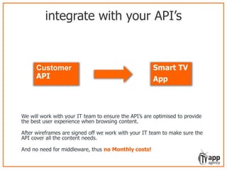 integrate with your API’s
We will work with your IT team to ensure the API’s are optimised to provide
the best user experience when browsing content.
After wireframes are signed off we work with your IT team to make sure the
API cover all the content needs.
And no need for middleware, thus no Monthly costs!
Customer
API
Smart TV
App
 