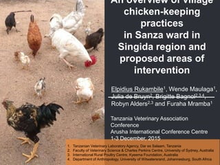 An overview of village
chicken-keeping
practices
in Sanza ward in
Singida region and
proposed areas of
intervention
Elpidius Rukambile1, Wende Maulaga1,
Julia de Bruyn2, Brigitte Bagnol2,3,4,
Robyn Alders2,3 and Furaha Mramba1
1. Tanzanian Veterinary Laboratory Agency, Dar es Salaam, Tanzania
2. Faculty of Veterinary Science & Charles Perkins Centre, University of Sydney, Australia
3. International Rural Poultry Centre, Kyeema Foundation, Australia
4. Department of Anthropology, University of Witwatersrand, Johannesburg, South Africa
Tanzania Veterinary Association
Conference
Arusha International Conference Centre
1-3 December, 2015
 
