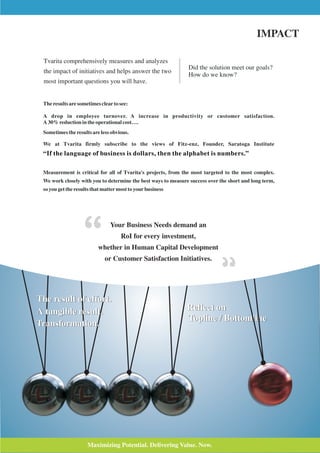IMPACT

  Tvarita comprehensively measures and analyzes
                                                               Did the solution meet our goals?
  the impact of initiatives and helps answer the two
                                                               How do we know?
  most important questions you will have.


 The results are sometimes clear to see:

 A drop in employee turnover. A increase in productivity or customer satisfaction.
 A 30% reduction in the operational cost….
 Sometimes the results are less obvious.

 We at Tvarita firmly subscribe to the views of Fitz-enz, Founder, Saratoga Institute
 “If the language of business is dollars, then the alphabet is numbers.”

 Measurement is critical for all of Tvarita's projects, from the most targeted to the most complex.
 We work closely with you to determine the best ways to measure success over the short and long term,
 so you get the results that matter most to your business




                                Your Business Needs demand an
                                     RoI for every investment,
                          whether in Human Capital Development
                             or Customer Satisfaction Initiatives.




The result of effort.
A tangible result.                                             Reflect on
                                                               Topline / Bottomline
Transformation.




                     Maximizing Potential. Delivering Value. Now.
 