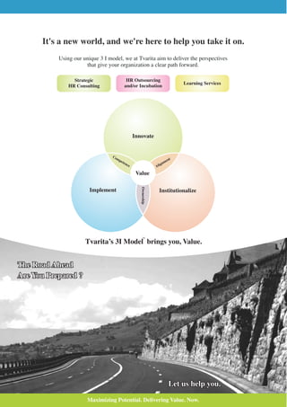 It's a new world, and we're here to help you take it on.
           Using our unique 3 I model, we at Tvarita aim to deliver the perspectives
                      that give your organization a clear path forward.

                 Strategic                HR Outsourcing
                                                                               Learning Services
               HR Consulting             and/or Incubation




                                                 Innovate


                                  Co
                                    mp                                   nt
                                       ete
                                          nc                         nme
                                             e                  Alig

                                                  Value
                                                    Ownership




                        Implement                                   Institutionalize




                                                       TM


                      Tvarita’s 3I Model brings you, Value.


The Road Ahead
Are You Prepared ?




                                                                           Let us help you.

                       Maximizing Potential. Delivering Value. Now.
 
