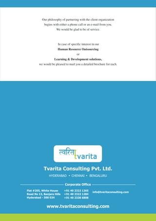 Our philosophy of partnering with the client organization
             begins with either a phone call or an e-mail from you.
                      We would be glad to be of service.



                       In case of specific interest in our
                       Human Resource Outsourcing
                                       or
                     Learning & Development solutions,
         we would be pleased to mail you a detailed brochure for each.




            Tvarita Consulting Pvt. Ltd.
                HYDERABAD         CHENNAI        BENGALURU

                             Corporate Office
Flat #205, White House      +91 40 2322 1265
                                                    info@tvaritaconsulting.com
Road No 13, Banjara Hills   +91 40 2322 1284
Hyderabad - 500 034         +91 40 2338 6808


              www.tvaritaconsulting.com
 