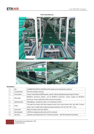1 TV Assembly Line Introduction | ETA
www.smt11.com
Full SMT/DIP Solution
ETA TV Assembly Line
Specification:
1 Size (L)20000*(W)1200*(H) 1950±20mm(The length can be adjusted by customer)
2 Transportation PVC belt and plate, Seamless
3 Drive system Taiwan motor(2HP)and 80# Retarder, inverter made by adlaspower,speed range 0-5m/min
4 Main body
80×80mm aluminium product；rail by 40×60mm aluminium；lantern support by 40×40mm
aluminium, Frame made by 40 x 40mm aluminium product,
5 Lighting system 40W lighting，lamp by FSL, Wire is 1.5², Subsection control
6 Power
The lower line socket, both sides separate control, wire using 4 square wire, each with 2 meters,
about 1 each, trough made of galvanized plate production, the size is 60 * 80 * 1 mm；
7 Drive roller Made of stainless steel tube, ø25mm
8 Working table 300*15mm plywood,surface with anti-fire materials
9 Accessory operation card made by 25×14“H” aluminium product，with A4 transparent hard plastic
 