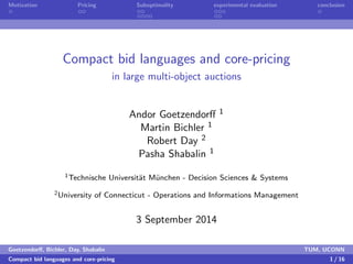 Motivation Pricing Suboptimality experimental evaluation conclusion 
Compact bid languages and core-pricing 
in large multi-object auctions 
Andor Goetzendor 1 
Martin Bichler 1 
Robert Day 2 
Pasha Shabalin 1 
1Technische Universitat Munchen - Decision Sciences  Systems 
2University of Connecticut - Operations and Informations Management 
3 September 2014 
Goetzendor, Bichler, Day, Shabalin TUM, UCONN 
Compact bid languages and core-pricing 1 / 16 
 