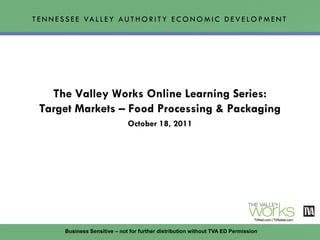 T E N N E S S E E VA L L E Y A U T H O R I T Y E C O N O M I C D E V E L O P M E N T




    The Valley Works Online Learning Series:
  Target Markets – Food Processing & Packaging
                                  October 18, 2011




          Business Sensitive – not for further distribution without TVA ED Permission
 
