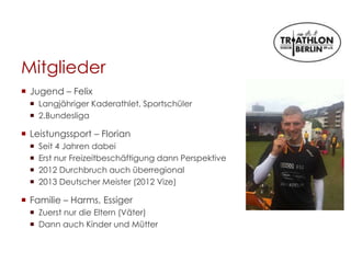 Mitglieder
 Jugend – Felix
 Langjähriger Kaderathlet, Sportschüler
 2.Bundesliga
 Leistungssport – Florian
 Seit 4 Jahren dabei
 Erst nur Freizeitbeschäftigung dann Perspektive
 2012 Durchbruch auch überregional
 2013 Deutscher Meister (2012 Vize)
 Familie – Harms, Essiger
 Zuerst nur die Eltern (Väter)
 Dann auch Kinder und Mütter
 