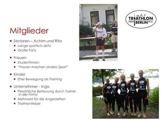 Mitglieder
 Senioren – Achim und Rita
 Lange sportlich aktiv
 Große Fans
 Frauen
 Studentinnen
 “Frauen machen anders Sport”
 Kinder
 Eher Bewegung als Training
 Unternehmer - Ingo
 Persönliche Betreuung durch Trainer
in der Firma
 Mehrwert für die Angestellten
 Triathlonfieber
 