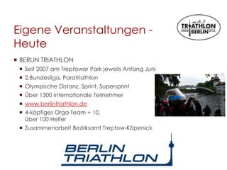 Eigene Veranstaltungen -
Heute
 BERLIN TRIATHLON
 Seit 2007 am Treptower Park jeweils Anfang Juni
 2.Bundesliga, Paratriathlon
 Olympische Distanz, Sprint, Supersprint
 Über 1300 internationale Teilnehmer
 www.berlintriathlon.de
 4-köpfiges Orga Team + 10,
über 100 Helfer
 Zusammenarbeit Bezirksamt Treptow-Köpenick
 