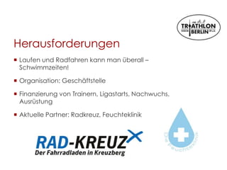Herausforderungen
 Laufen und Radfahren kann man überall –
Schwimmzeiten!
 Organisation: Geschäftstelle
 Finanzierung von Trainern, Ligastarts, Nachwuchs,
Ausrüstung
 Aktuelle Partner: Radkreuz, Feuchteklinik
 