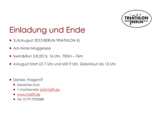 Einladung und Ende
 3./4.August 2013 BERLIN TRIATHLON XL
 Am Hotel Müggelsee
 Swim&Run 3.8.2013, 16 Uhr, 700m – 7km
 4.August Start LD 7 Uhr und MD 9 Uhr, Zieleinlauf ab 13 Uhr
 Danke, Fragen!?
 Sebastian Kurt,
 1.Vorsitzender sk@tvb09.de
 www.tvb09.de
 Tel. 0179 7923088
 