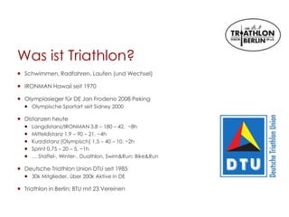 Was ist Triathlon?
 Schwimmen, Radfahren, Laufen (und Wechsel)
 IRONMAN Hawaii seit 1970
 Olympiasieger für DE Jan Frodeno 2008 Peking
 Olympische Sportart seit Sidney 2000
 Distanzen heute
 Langdistanz/IRONMAN 3,8 – 180 – 42, ~8h
 Mitteldistanz 1,9 – 90 – 21, ~4h
 Kurzdistanz (Olympisch) 1,5 – 40 – 10, ~2h
 Sprint 0,75 – 20 – 5, ~1h
 … Staffel-, Winter-, Duathlon, Swim&Run; Bike&Run
 Deutsche Triathlon Union DTU seit 1985
 30k Mitglieder, über 200k Aktive in DE
 Triathlon in Berlin: BTU mit 23 Vereinen
 
