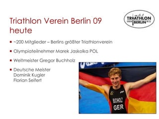 Triathlon Verein Berlin 09
heute
 ~200 Mitglieder – Berlins größter Triathlonverein
 Olympiateilnehmer Marek Jaskolka POL
 Weltmeister Gregor Buchholz
 Deutsche Meister
Dominik Kugler
Florian Seifert
 