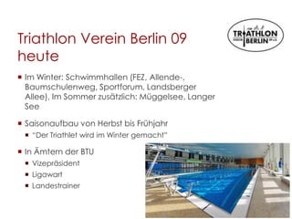 Triathlon Verein Berlin 09
heute
 Im Winter: Schwimmhallen (FEZ, Allende-,
Baumschulenweg, Sportforum, Landsberger
Allee), Im Sommer zusätzlich: Müggelsee, Langer
See
 Saisonaufbau von Herbst bis Frühjahr
 “Der Triathlet wird im Winter gemacht”
 In Ämtern der BTU
 Vizepräsident
 Ligawart
 Landestrainer
 